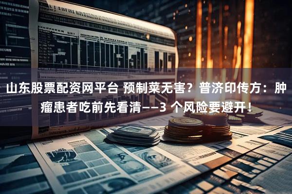 山东股票配资网平台 预制菜无害？普济印传方：肿瘤患者吃前先看清——3 个风险要避开！