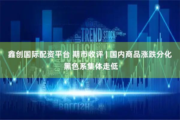 鑫创国际配资平台 期市收评 | 国内商品涨跌分化 黑色系集体走低
