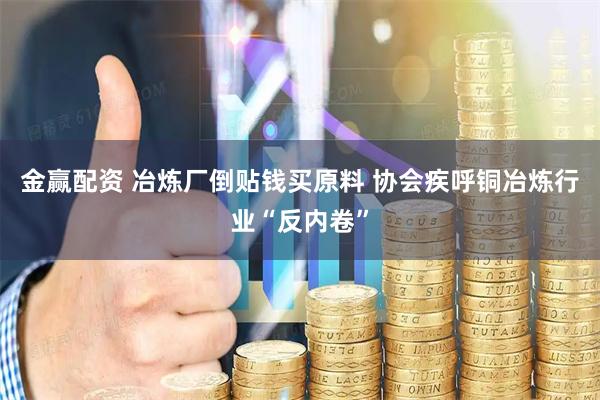 金赢配资 冶炼厂倒贴钱买原料 协会疾呼铜冶炼行业“反内卷”