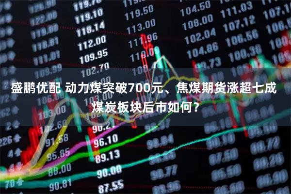 盛鹏优配 动力煤突破700元、焦煤期货涨超七成 煤炭板块后市如何？