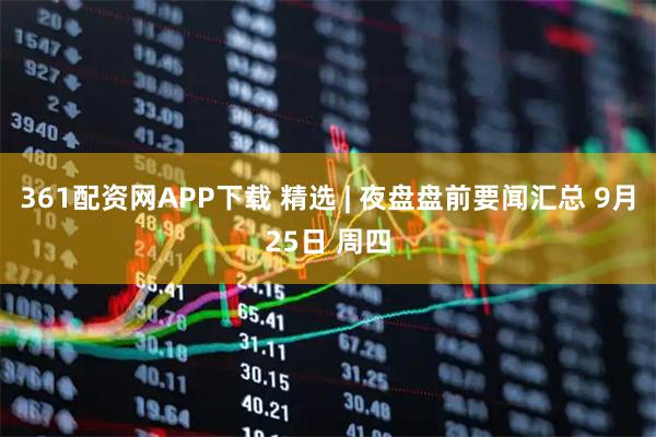 361配资网APP下载 精选 | 夜盘盘前要闻汇总 9月25日 周四