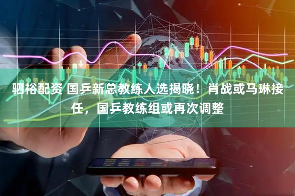驷裕配资 国乒新总教练人选揭晓！肖战或马琳接任，国乒教练组或再次调整