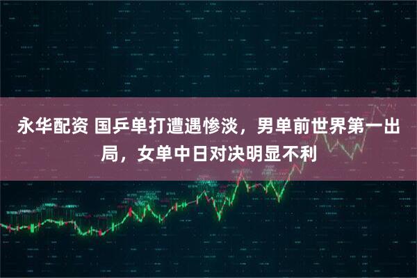 永华配资 国乒单打遭遇惨淡，男单前世界第一出局，女单中日对决明显不利