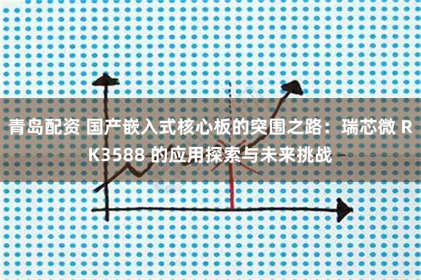青岛配资 国产嵌入式核心板的突围之路：瑞芯微 RK3588 的应用探索与未来挑战