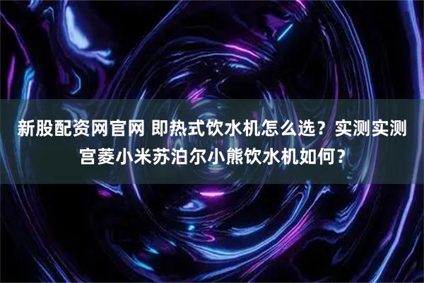 新股配资网官网 即热式饮水机怎么选？实测实测宫菱小米苏泊尔小熊饮水机如何？