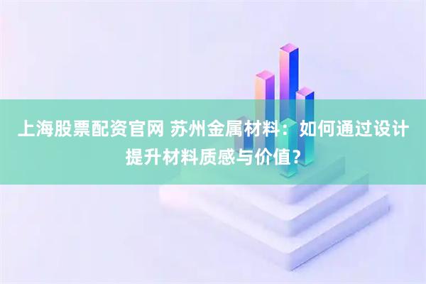 上海股票配资官网 苏州金属材料：如何通过设计提升材料质感与价值？