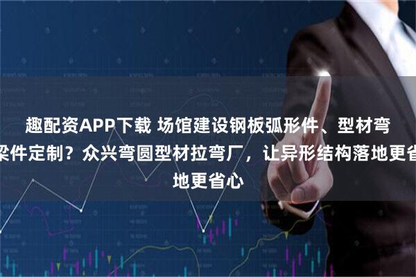 趣配资APP下载 场馆建设钢板弧形件、型材弯弧梁件定制？众兴弯圆型材拉弯厂，让异形结构落地更省心
