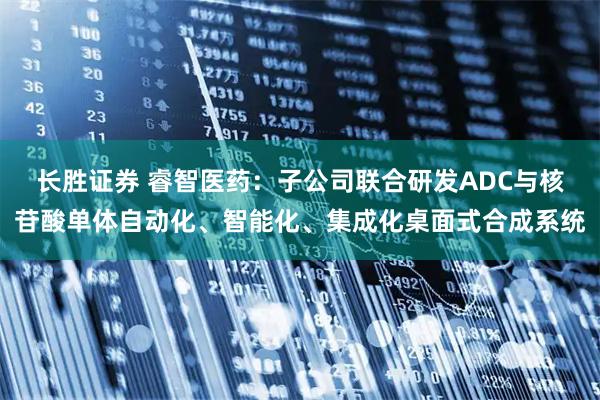 长胜证券 睿智医药：子公司联合研发ADC与核苷酸单体自动化、智能化、集成化桌面式合成系统