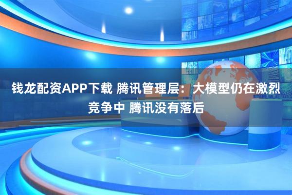 钱龙配资APP下载 腾讯管理层：大模型仍在激烈竞争中 腾讯没有落后