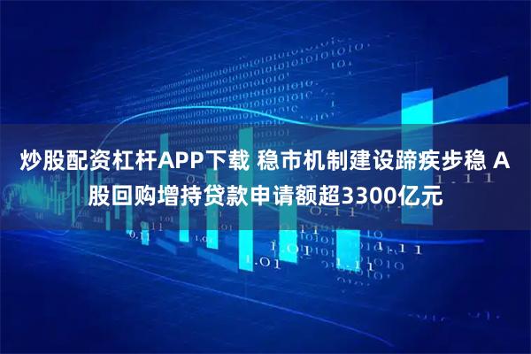 炒股配资杠杆APP下载 稳市机制建设蹄疾步稳 A股回购增持贷款申请额超3300亿元