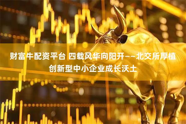 财富牛配资平台 四载风华向阳开——北交所厚植创新型中小企业成长沃土