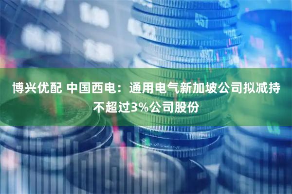 博兴优配 中国西电：通用电气新加坡公司拟减持不超过3%公司股份