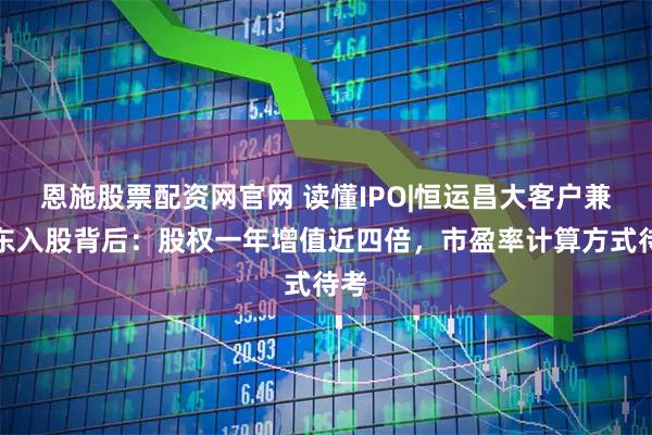 恩施股票配资网官网 读懂IPO|恒运昌大客户兼股东入股背后：股权一年增值近四倍，市盈率计算方式待考