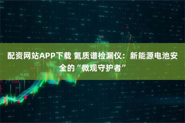配资网站APP下载 氦质谱检漏仪：新能源电池安全的“微观守护者”