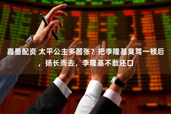 嘉垦配资 太平公主多嚣张？把李隆基臭骂一顿后，扬长而去，李隆基不敢还口
