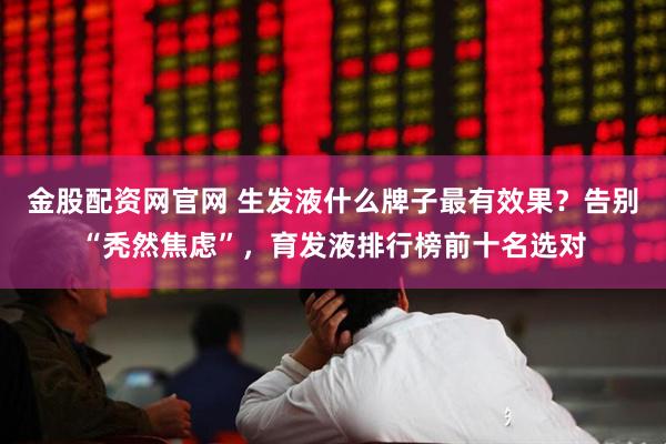 金股配资网官网 生发液什么牌子最有效果？告别“秃然焦虑”，育发液排行榜前十名选对