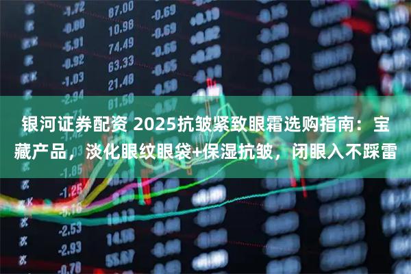 银河证券配资 2025抗皱紧致眼霜选购指南：宝藏产品，淡化眼纹眼袋+保湿抗皱，闭眼入不踩雷