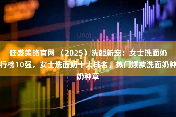 旺盛策略官网 （2025）洗颜新宠：女士洗面奶排行榜10强，女士洗面奶十大排名，热门爆款洗面奶种草
