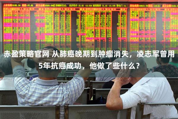 赤盈策略官网 从肺癌晚期到肿瘤消失，凌志军曾用5年抗癌成功，他做了些什么？