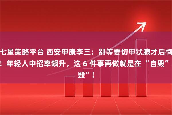七星策略平台 西安甲康李三：别等要切甲状腺才后悔！年轻人中招率飙升，这 6 件事再做就是在 “自毁”！