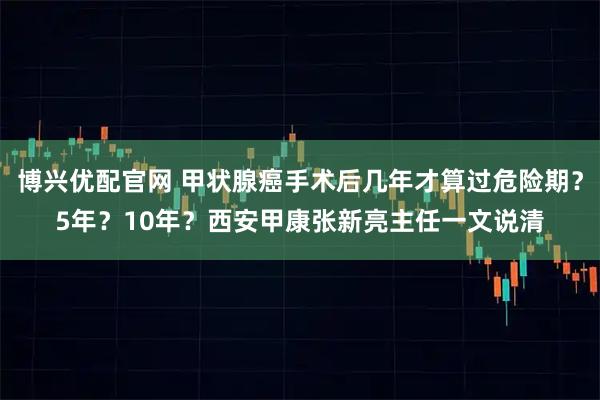 博兴优配官网 甲状腺癌手术后几年才算过危险期？5年？10年？西安甲康张新亮主任一文说清
