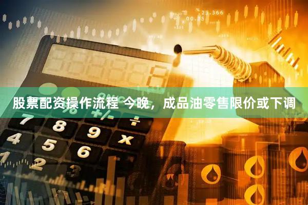 股票配资操作流程 今晚，成品油零售限价或下调