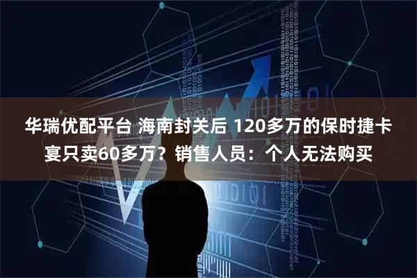 华瑞优配平台 海南封关后 120多万的保时捷卡宴只卖60多万？销售人员：个人无法购买