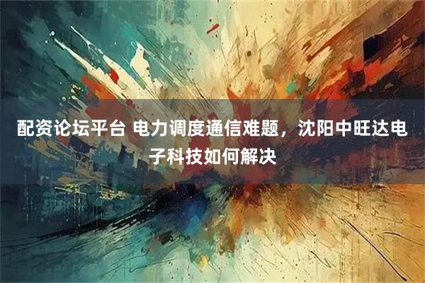 配资论坛平台 电力调度通信难题，沈阳中旺达电子科技如何解决