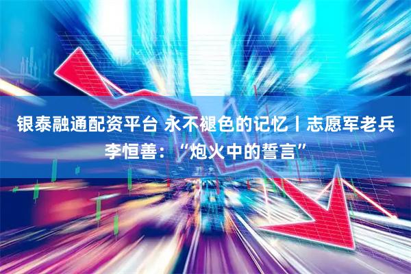 银泰融通配资平台 永不褪色的记忆丨志愿军老兵李恒善：“炮火中的誓言”