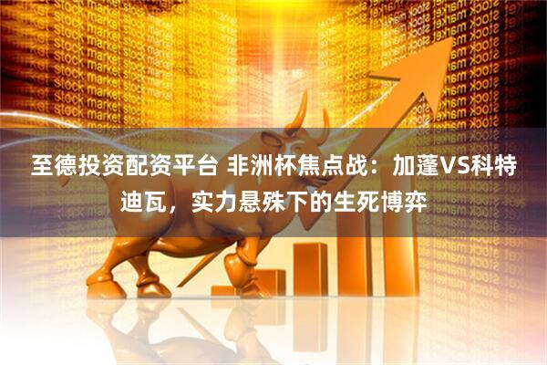 至德投资配资平台 非洲杯焦点战：加蓬VS科特迪瓦，实力悬殊下的生死博弈