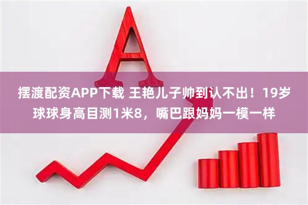 摆渡配资APP下载 王艳儿子帅到认不出！19岁球球身高目测1米8，嘴巴跟妈妈一模一样