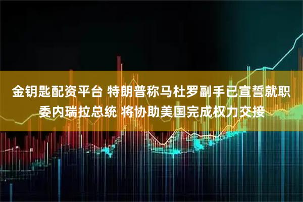 金钥匙配资平台 特朗普称马杜罗副手已宣誓就职委内瑞拉总统 将协助美国完成权力交接