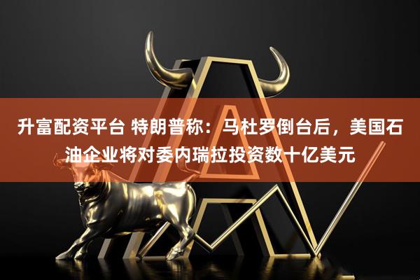 升富配资平台 特朗普称：马杜罗倒台后，美国石油企业将对委内瑞拉投资数十亿美元