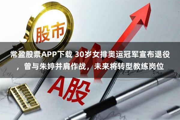 常盈股票APP下载 30岁女排奥运冠军宣布退役，曾与朱婷并肩作战，未来将转型教练岗位
