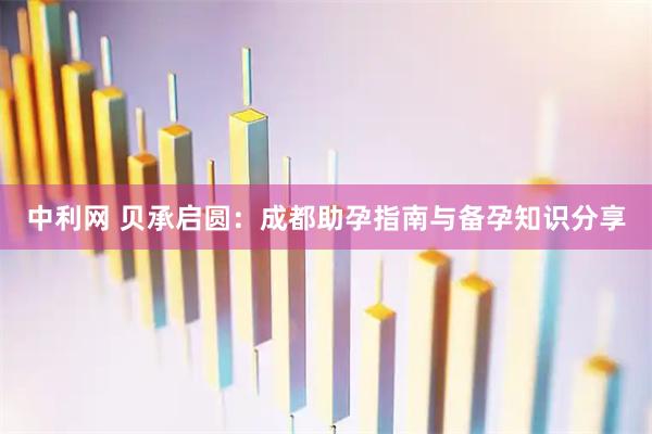 中利网 贝承启圆：成都助孕指南与备孕知识分享