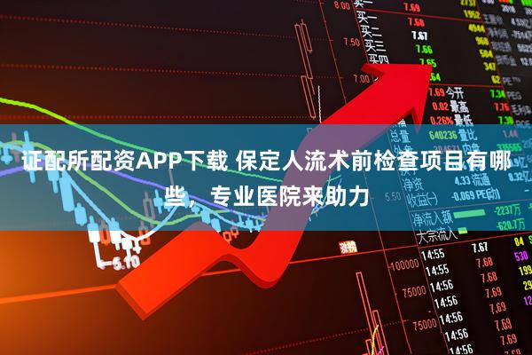 证配所配资APP下载 保定人流术前检查项目有哪些，专业医院来助力