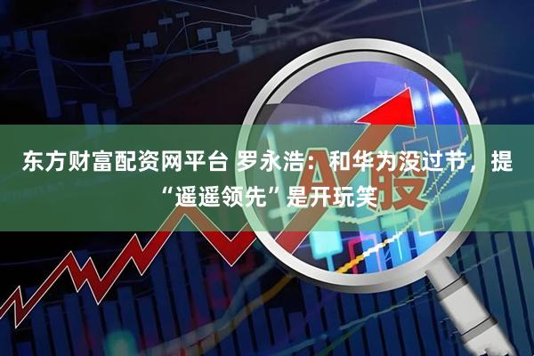 东方财富配资网平台 罗永浩：和华为没过节，提“遥遥领先”是开玩笑