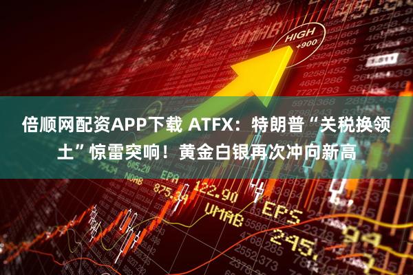 倍顺网配资APP下载 ATFX：特朗普“关税换领土”惊雷突响！黄金白银再次冲向新高