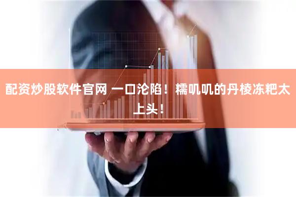 配资炒股软件官网 一口沦陷！糯叽叽的丹棱冻粑太上头！