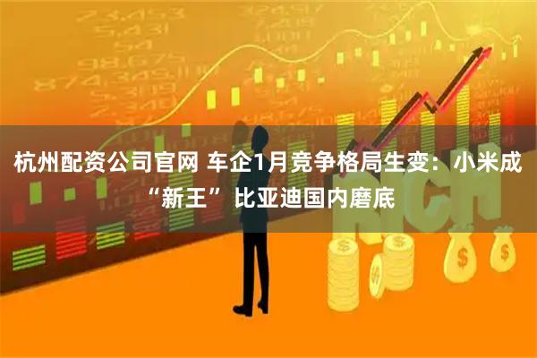 杭州配资公司官网 车企1月竞争格局生变：小米成“新王” 比亚迪国内磨底