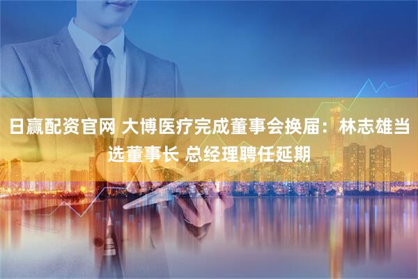 日赢配资官网 大博医疗完成董事会换届：林志雄当选董事长 总经理聘任延期