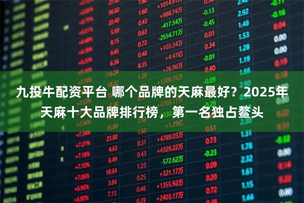 九投牛配资平台 哪个品牌的天麻最好？2025年天麻十大品牌排行榜，第一名独占鳌头