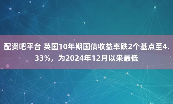 配资吧平台 英国10年期国债收益率跌2个基点至4.33%，为2024年12月以来最低
